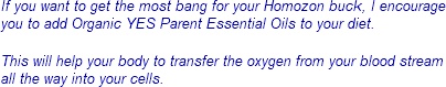If you want to get the most bang for your Homozon buck, I encourage you to add Organic YES Parent Essential Oils to your diet. If you want to get the most bang for your Homozon buck, I encourage you to add Organic YES Parent Essential Oils to your diet.